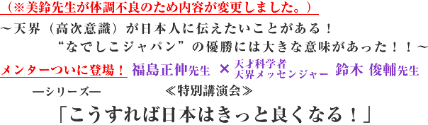 (※美鈴先生が体調不良のため内容が変更しました。) 〜天界(高次意識)が日本人に伝えたいことがある!“なでしこジャパン”の優勝には大きな意味があった!! 〜メンターついに登場! 福島正伸先生 × 天才科学者 天界メッセンジャー 美鈴先生 ―シリーズ― ≪特別講演会≫ 「こうすれば日本はきっと良くなる!」