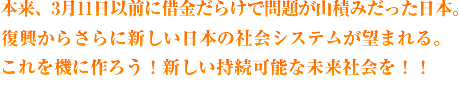 本来、3月11日以前に借金だらけで問題が山積みだった日本。復興からさらに新しい日本の社会システムが望まれる。これを機に作ろう!新しい持続可能な未来社会を!!