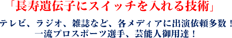 「長寿遺伝子にスイッチを入れる技術」 テレビ、ラジオ、雑誌など、各メディアに出演依頼多数! 一流プロスポーツ選手、芸能人御用達!