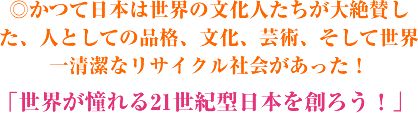 ◎かつて日本は世界の文化人たちが大絶賛した、人としての品格、文化、芸術、そして世界一清潔なリサイクル社会があった!「世界が憧れる21世紀型日本を創ろう!」