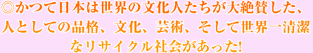 ◎かつて日本は世界の文化人たちが大絶賛した、人としての品格、文化、芸術、そして世界一清潔なリサイクル社会があった!