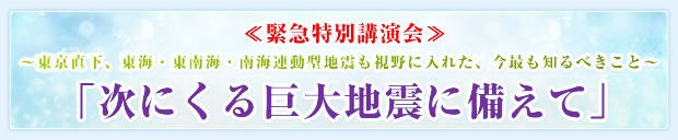 ≪緊急特別講演会≫ 〜東京直下、東海・東南海・南海連動型地震も視野に入れた、今最も知るべきこと〜 「次にくる巨大地震に備えて」