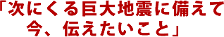 「次にくる巨大地震に備えて今、伝えたいこと」