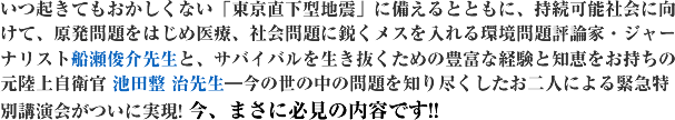 いつ起きてもおかしくない「東京直下型地震」に備えるとともに、持続可能社会に向けて、原発問題をはじめ医療、社会問題に鋭くメスを入れる環境問題評論家・ジャーナリスト船瀬俊介先生と、サバイバルを生き抜くための豊富な経験と知恵をお持ちの元陸上自衛官 池田整 治先生―今の世の中の問題を知り尽くしたお二人による緊急特別講演会がついに実現! 今、まさに必見の内容です!!