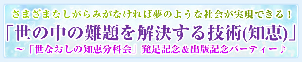 さまざまなしがらみがなければ夢のような社会が実現できる!「世の中の難題を解決する技術(知恵)」〜「世なおしの知恵分科会」発足記念&出版記念パーティー♪