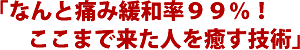 「なんと痛み緩和率99%!ここまで来た人を癒す技術」
