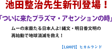 池田整治先生新刊登場!「ついに来たプラズマ・アセンションの時」ムーの末裔たる日本人よ! 縄文・明日香文明の再始動で地球消滅を救え!【1,680円/ヒカルランド】