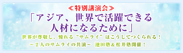 ≪特別講演会≫「アジア、世界で活躍できる人材になるために」世界が尊敬し、憧れる“サムライ”はこうしてつくられる!〜2人のサムライの共演〜池田塾&松井塾開催!