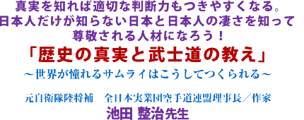 真実を知れば適切な判断力もつきやすくなる。日本人だけが知らない日本と日本人の凄さを知って尊敬される人材になろう!「歴史の真実と武士道の教え」〜世界が憧れるサムライはこうしてつくられる〜元自衛隊陸将補 全日本実業団空手道連盟理事長/作家池田 整治 先生