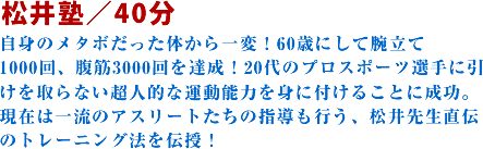 松井塾/40分自身のメタボだった体から一変!60歳にして腕立て1000回、腹筋3000回を達成!20代のプロスポーツ選手に引けを取らない超人的な運動能力を身に付けることに成功。現在は一流のアスリートたちの指導も行う、松井先生直伝のトレーニング法を伝授!