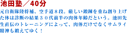 池田塾/40分元自衛隊陸将補、空手道8段。厳しい鍛錬を重ね創り上げた体は診断の結果30代前半の肉体年齢だという。池田先生直伝のトレーニングによって、肉体だけでなくサムライ精神も鍛えてゆく!