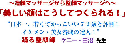 〜造顏マッサージから整顏マッサージへ〜「美しい顔はこうしてつくられる!」“日本一、若くてかっこいい72歳と評判!イケメン・美女養成の達人!”踊る整顔師ケニー・田沼 先生