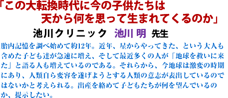 「この大転換時代に今の子供たちは 天から何を思って生まれてくるのか」池川クリニック池川明先生胎内記憶を調べ始めて約12年。近年、星からやってきた、という大人も含めた子ども達が急速に増え、そして最近多くの人が「地球を救いに来た」と語る人も増えているのである。それらから、今地球は激変の時期にあり、人類自ら変容を遂げようとする人類の意志が表出しているのではないかと考えられる。出産を絡めて子どもたちが何を望んでいるのか、提示したい。