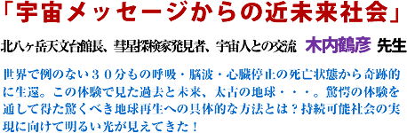 「宇宙メッセージからの近未来社会」北八ヶ岳天文台館長、彗星探検家発見者、宇宙人との交流 木内鶴彦 先生 世界で例のない30分もの呼吸・脳波・心臓停止の死亡状態から奇跡的に生還。この体験で見た過去と未来、太古の地球・・・。驚愕の体験を通して得た驚くべき地球再生への具体的な方法とは?持続可能社会の実現に向けて明るい光が見えてきた!