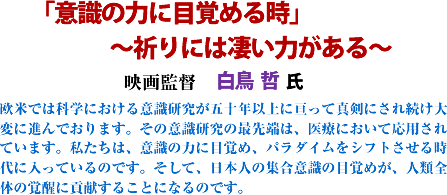 「「意識の力に目覚める時」〜祈りには凄い力がある〜 映画監督 白鳥哲 氏 欧米では科学における意識研究が五十年以上に亘って真剣にされ続け大変に進んでおります。その意識研究の最先端は、医療において応用されています。私たちは、意識の力に目覚め、パラダイムをシフトさせる時代に入っているのです。そして、日本人の集合意識の目覚めが、人類全体の覚醒に貢献することになるのです。