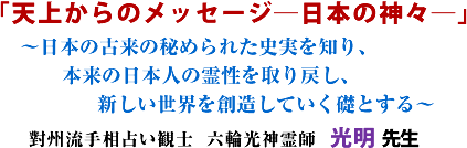 「天上からのメッセージ―日本の神々―」〜日本の古来の秘められた史実を知り、 本来の日本人の霊性を取り戻し、新しい世界を創造していく礎とする〜 對州流手相占い観士 六輪光神霊師 光明 先生