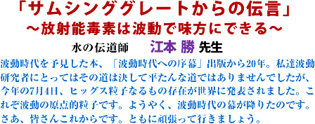 「サムシンググレートからの伝言」
〜放射能毒素は波動で味方にできる〜 水の伝道師 江本 勝 先生 波動時代を予見した本、「波動時代への序幕」出版から20年。私達波動研究者にとってはその道は決して平たんな道ではありませんでしたが、今年の7月4日、ヒッグス粒子なるもの存在が世界に発表されました。これぞ波動の原点的粒子です。ようやく、波動時代の幕が降りたのです。さあ、皆さんこれからです。ともに頑張って行きましょう。