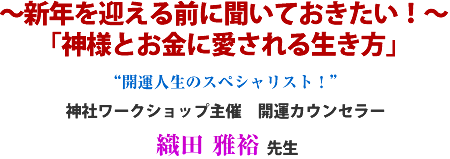 〜新年を迎える前に聞いておきたい!〜
「神様とお金に愛される生き方」“開運人生のスペシャリスト!”神社ワークショップ主催 開運カウンセラー織田 雅裕 先生