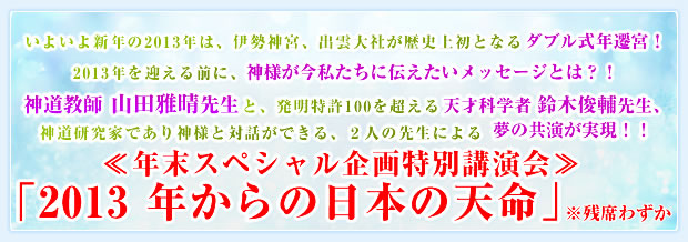 いよいよ新年の2013年は、伊勢神宮、出雲大社が歴史上初となるダブル式年遷宮!2013年を迎える前に、神様が今私たちに伝えたいメッセージとは?!
神道教師 山田雅晴先生と、発明特許100を超える天才科学者 鈴木俊輔先生、
神道研究家であり神様と対話ができる、2人の先生による夢の共演が実現!!
≪年末スペシャル企画特別講演会≫「2013年からの日本の天命」