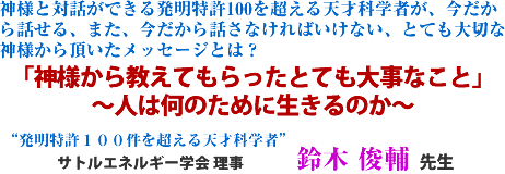 神様と対話ができる発明特許100を超える天才科学者が、今だから話せる、また、今だから話さなければいけない、とても大切な神様から頂いたメッセージとは?
「神様から教えてもらったとても大事なこと」
〜人は何のために生きるのか〜 鈴木 俊輔 先生