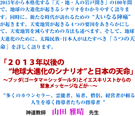 2013年から本格化する「天・地・人の岩戸開き」の100年間で、地球の大進化が起きるシナリオをわかりやすく語ります。同時に、新たな時代が訪れるための“大いなる陣痛”が起きます。天変地異が起きる4つの要因をあきらかにして、天変地異を減らすための方法も述べます。そして、地球大進化のために、
太陽民族・日本人がはたすべき「5つの天命」を詳しく語ります。
「2013年以後の
“地球大進化のシナリオ”と日本の天命」
〜ブッダ(ゴータマ=シッダールタ)とイエスキリストからの緊急メッセージなどが…〜
“多くのカウンセラー、霊能者、易者、僧侶、経営者が頼る
人生を導く指導者たちの指導者“
神道教師 山田 雅晴 先生