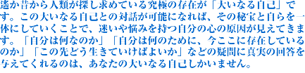 ꡂ��̂���l�ނ��T�����߂Ă��鋆�ɂ̑��݂��u�傢�Ȃ鎩�ȁv�ł��B���̑傢�Ȃ鎩�ȂƂ̑Θb���\�ɂȂ�΁A���̔��Ǝ������̂ɂ��Ă������ƂŁA������Y�݂��������̐S�̌����������Ă��܂��B�u�����͉��Ȃ̂��v�u�����͉��̂��߂ɁA�������ɑ��݂��Ă���̂��v�u���̐�ǂ������Ă����΂悢���v�Ȃǂ̋^��ɐ^���̉񓚂�^���Ă����̂́A���Ȃ��̑傢�Ȃ鎩�Ȃ������܂���B