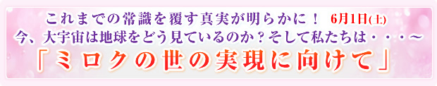 これまでの常識を覆す真実が明らかに!6月1日(土) 今、大宇宙は地球をどう見ているのか?そして私たちは・・・〜「ミロクの世の実現に向けて」