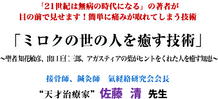 「21世紀は無病の時代になる」の著者が 目の前で見せます!簡単に痛みが取れてしまう技術 「ミロクの世の人を癒す技術」 〜聖者 知花敏彦、出口王仁三郎、アガスティアの葉がヒントをくれた人を癒す知恵〜 接骨師、鍼灸師 氣経絡研究会会長“天才治療家”佐藤 清先生