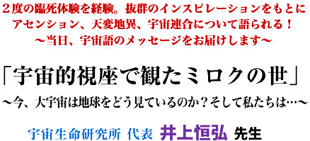 2度の臨死体験を経験。抜群のインスピレーションをもとにアセンション、天変地異、宇宙連合について語られる! 〜当日、宇宙語のメッセージをお届けします〜 「宇宙的視座で観たミロクの世」 〜今、大宇宙は地球をどう見ているのか?そして私たちは…〜 宇宙生命研究所 代表 井上恒弘先生