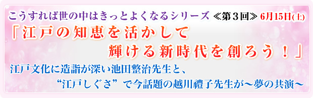 こうすれば世の中はきっとよくなるシリーズ ≪第3回≫ 6月15日(土) 「江戸の知恵を活かして 輝ける新時代を創ろう!」 江戸文化に造詣が深い池田整治先生と、 “江戸しぐさ"で今話題の越川禮子先生が〜夢の共演〜