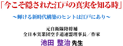「今こそ隠された江戸の真実を知る時」 〜輝ける新時代構築のヒントは江戸にあり〜 元自衛隊陸将補 全日本実業団空手道連盟理事長/作家 池田 整治 先生