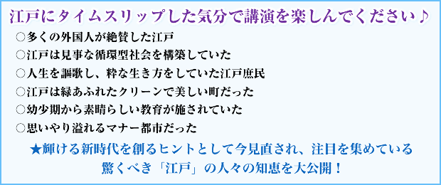 江戸にタイムスリップした気分で講演を楽しんでください♪ 〇多くの外国人が絶賛した江戸 〇江戸は見事な循環型社会を構築していた 〇人生を謳歌し、粋な生き方をしていた江戸庶民 〇江戸は緑あふれたクリーンで美しい町だった 〇幼少期から素晴らしい教育が施されていた 〇思いやり溢れるマナー都市だった ★輝ける新時代を創るヒントとして今見直され、注目を集めている 驚くべき「江戸」の人々の知恵を大公開!