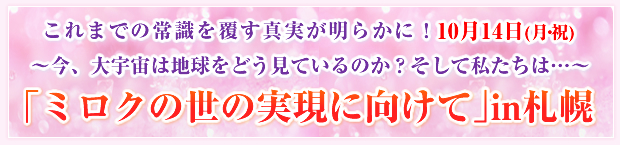 これまでの常識を覆す真実が明らかに!10月14日(月・祝)〜今、大宇宙は地球をどう見ているのか?そして私たちは…〜「ミロクの世の実現に向けて」in札幌