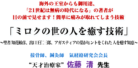 海外の王室からも御用達、「21世紀は無病の時代になる」の著者が目の前で見せます!簡単に痛みが取れてしまう技術「ミロクの世の人を癒す技術」〜聖者 知花敏彦、出口王仁三郎、アガスティアの葉がヒントをくれた 人を癒す知恵〜接骨師、鍼灸師 氣経絡研究会会長“天才治療家"佐藤 清 先生