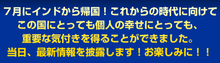 7月にインドから帰国!これからの時代に向けてこの国にとっても個人の幸せにとっても、重要な気付きを得ることができました。当日、最新情報を披露します!お楽しみに!!