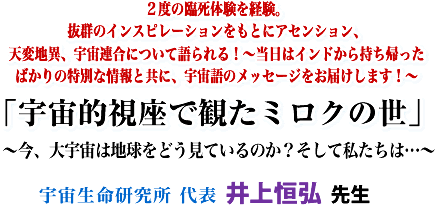 2度の臨死体験を経験。抜群のインスピレーションをもとにアセンション、天変地異、宇宙連合について語られる!〜当日はインドから持ち帰ったばかりの特別な情報と共に、宇宙語のメッセージをお届けします!〜「宇宙的視座で観たミロクの世」〜今、大宇宙は地球をどう見ているのか?そして私たちは…〜宇宙生命研究所 代表 井上 恒弘 先生
