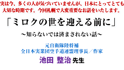 実は今、多くの人が気づいていませんが、日本にとってとても大切な時期です。今回札幌で大変重要なお話をいたします。「ミロクの世を迎える前に」〜知らないでは済まされない話〜元自衛隊陸将補 全日本実業団空手道連盟理事長/作家 池田 整治 先生