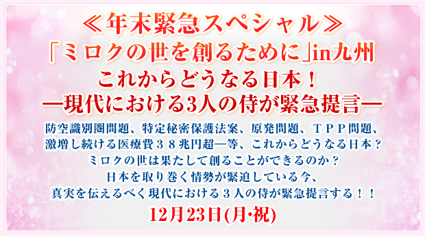 ≪年末緊急スペシャル≫「ミロクの世を創るために」in九州 これからどうなる日本! ―現代における3人の侍が緊急提言―防空識別圏問題、特定秘密保護法案、原発問題、TPP問題、激増し続ける医療費38兆円超―等、これからどうなる日本?ミロクの世は果たして創ることができるのか?日本を取り巻く情勢が緊迫している今、真実を伝えるべく現代における3人の侍が緊急提言する!!12月23日(月・祝)