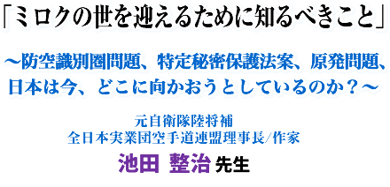 「ミロクの世を迎えるために知るべきこと」〜防空識別圏問題、特定秘密保護法案、原発問題、日本は今、どこに向かおうとしているのか?〜元自衛隊陸将補 全日本実業団空手道連盟理事長/作家 池田 整治 先生