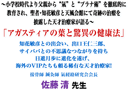 〜小学校時代より父親から“氣"と“プラナ術"を徹底的に教育され、聖者・知花敏彦と天風会館にて奇跡の治療を披露した天才治療家が語る〜「アガスティアの葉と驚異の健康法」知花敏彦との出会い、出口王仁三郎、サイババとの不思議なつながりを持ち日進月歩に進化を遂げ、海外のVIPたちも頼る稀有な天才治療家!接骨師、鍼灸師 氣経絡研究会会長 佐藤 清 先生