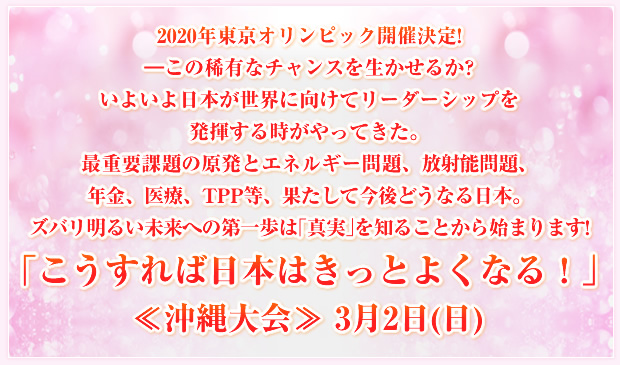 2020年東京オリンピック開催決定!―この稀有なチャンスを生かせるか?いよいよ日本が世界に向けてリーダーシップを発揮する時がやってきた。最重要課題の原発とエネルギー問題、放射能問題、年金、医療、TPP等、果たして今後どうなる日本。ズバリ明るい未来への第一歩は「真実」を知ることから始まります!「こうすれば日本はきっとよくなる!」≪沖縄大会≫ 3月2日(日)