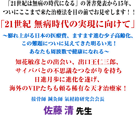 「21世紀は無病の時代になる」の著書発表から15年、ついにここまで来た治療法を目の前でお見せします!!「21世紀 無病時代の実現に向けて」〜膨れ上がる日本の医療費、ますます進む少子高齢化、この難題についに見えてきた明るい光!あなたも周波数で健康になれる〜知花敏彦との出会い、出口王仁三郎、サイババとの不思議なつながりを持ち日進月歩に進化を遂げ、海外のVIPたちも頼る稀有な天才治療家!接骨師、鍼灸師 氣経絡研究会会長 佐藤 清 先生
