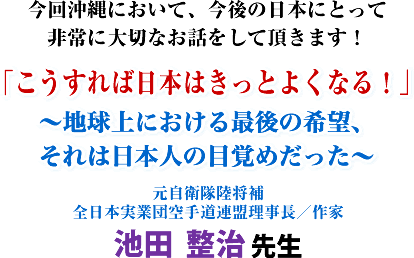今回沖縄において、今後の日本にとって非常に大切なお話をして頂きます!「こうすれば日本はきっとよくなる!」〜地球上における最後の希望、それは日本人の目覚めだった〜元自衛隊陸将補 全日本実業団空手道連盟理事長/作家 池田 整治 先生