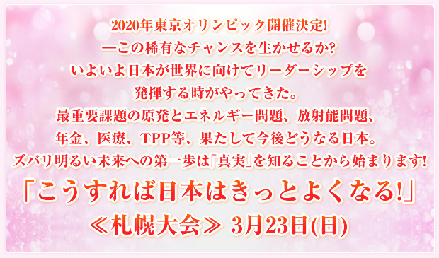 2020年東京オリンピック開催決定!―この稀有なチャンスを生かせるか?いよいよ日本が世界に向けてリーダーシップを発揮する時がやってきた。最重要課題の原発とエネルギー問題、放射能問題、年金、医療、TPP等、果たして今後どうなる日本。ズバリ明るい未来への第一歩は「真実」を知ることから始まります!「こうすれば日本はきっとよくなる!」≪札幌大会≫ 3月23日(日)
