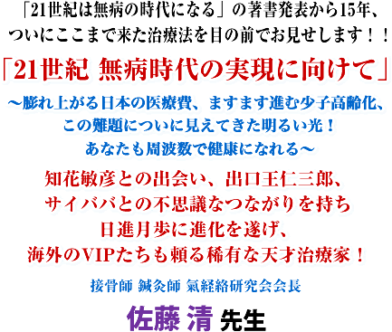 「21世紀は無病の時代になる」の著書発表から15年、ついにここまで来た治療法を目の前でお見せします!!「21世紀 無病時代の実現に向けて」〜膨れ上がる日本の医療費、ますます進む少子高齢化、この難題についに見えてきた明るい光!あなたも周波数で健康になれる〜知花敏彦との出会い、出口王仁三郎、サイババとの不思議なつながりを持ち日進月歩に進化を遂げ、海外のVIPたちも頼る稀有な天才治療家!接骨師、鍼灸師 氣経絡研究会会長 佐藤 清 先生