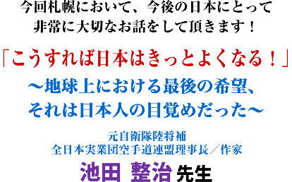 今回札幌において、今後の日本にとって非常に大切なお話をして頂きます!「こうすれば日本はきっとよくなる!」〜地球上における最後の希望、それは日本人の目覚めだった〜元自衛隊陸将補 全日本実業団空手道連盟理事長/作家 池田 整治 先生