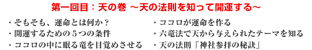 第一回目:天の巻 〜天の法則を知って開運する〜 ・そもそも、運命とは何か? ・ココロが運命を作る ・開運するための5つの条件 ・六竜法で天から与えられたテーマを知る ・ココロの中に眠る竜を目覚めさせる ・天の法則「神社参拝の秘訣」