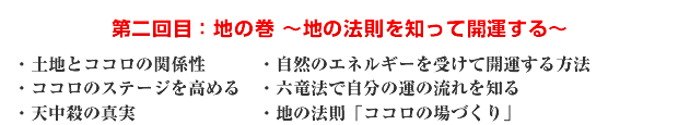 第二回目:地の巻 〜地の法則を知って開運する〜 ・土地とココロの関係性 ・自然のエネルギーを受けて開運する方法 ・ココロのステージを高める ・六竜法で自分の運の流れを知る ・天中殺の真実 ・地の法則「ココロの場づくり」