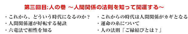 第三回目:人の巻 〜人間関係の法則を知って開運する〜 ・これから、どういう時代になるのか? ・これからの時代は人間関係がカギとなる ・人間関係運が好転する秘訣 ・運命の糸について ・六竜法で相性を知る ・人の法則「ご縁結びとは?」