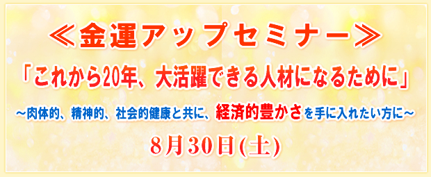 ≪金運アップセミナー≫「これから20年、大活躍できる人材になるために」〜肉体的、精神的、社会的健康と共に、経済的豊かさを手に入れたい方に〜8月30日(土)